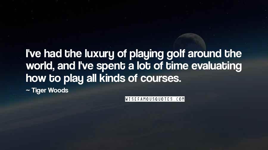 Tiger Woods Quotes: I've had the luxury of playing golf around the world, and I've spent a lot of time evaluating how to play all kinds of courses.