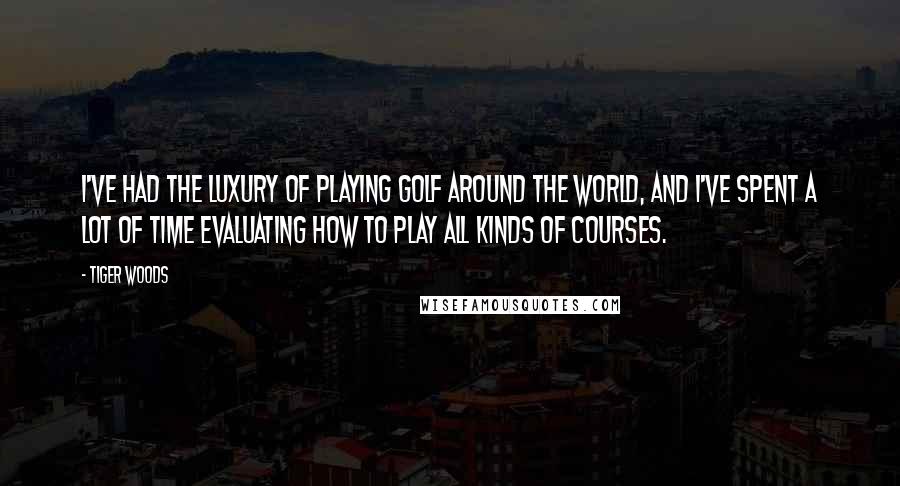 Tiger Woods Quotes: I've had the luxury of playing golf around the world, and I've spent a lot of time evaluating how to play all kinds of courses.