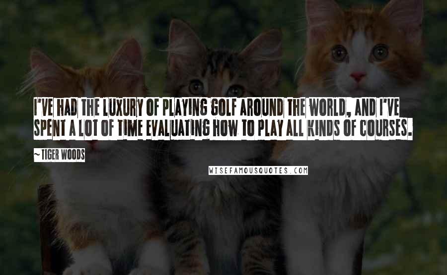 Tiger Woods Quotes: I've had the luxury of playing golf around the world, and I've spent a lot of time evaluating how to play all kinds of courses.