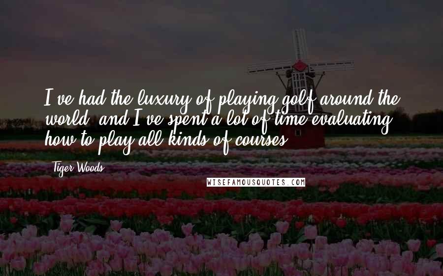 Tiger Woods Quotes: I've had the luxury of playing golf around the world, and I've spent a lot of time evaluating how to play all kinds of courses.