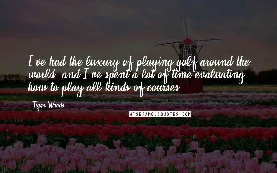 Tiger Woods Quotes: I've had the luxury of playing golf around the world, and I've spent a lot of time evaluating how to play all kinds of courses.