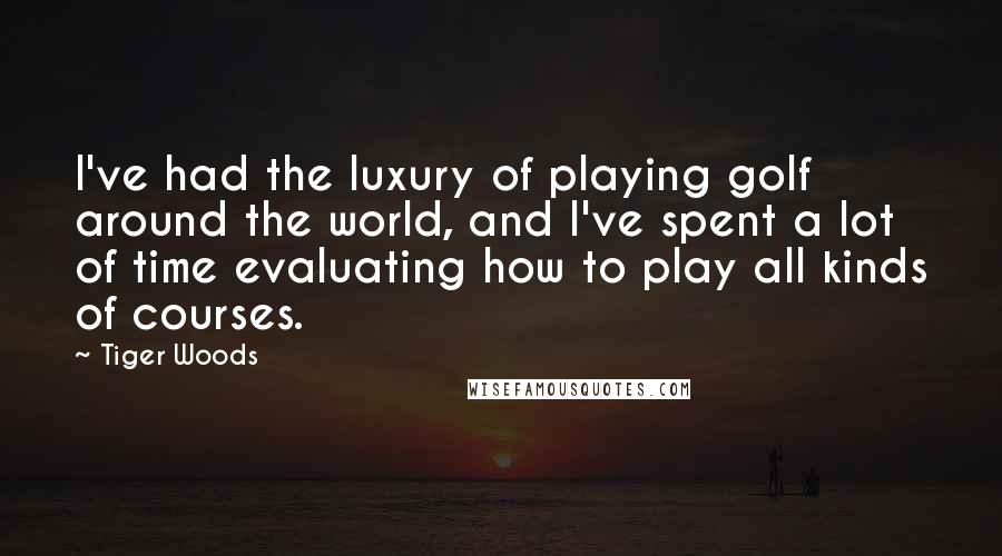 Tiger Woods Quotes: I've had the luxury of playing golf around the world, and I've spent a lot of time evaluating how to play all kinds of courses.