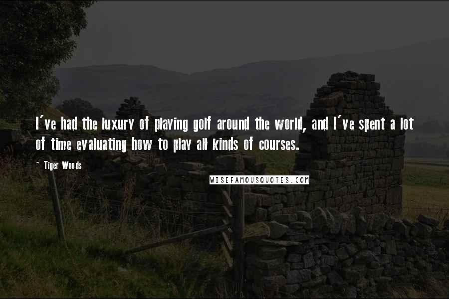 Tiger Woods Quotes: I've had the luxury of playing golf around the world, and I've spent a lot of time evaluating how to play all kinds of courses.