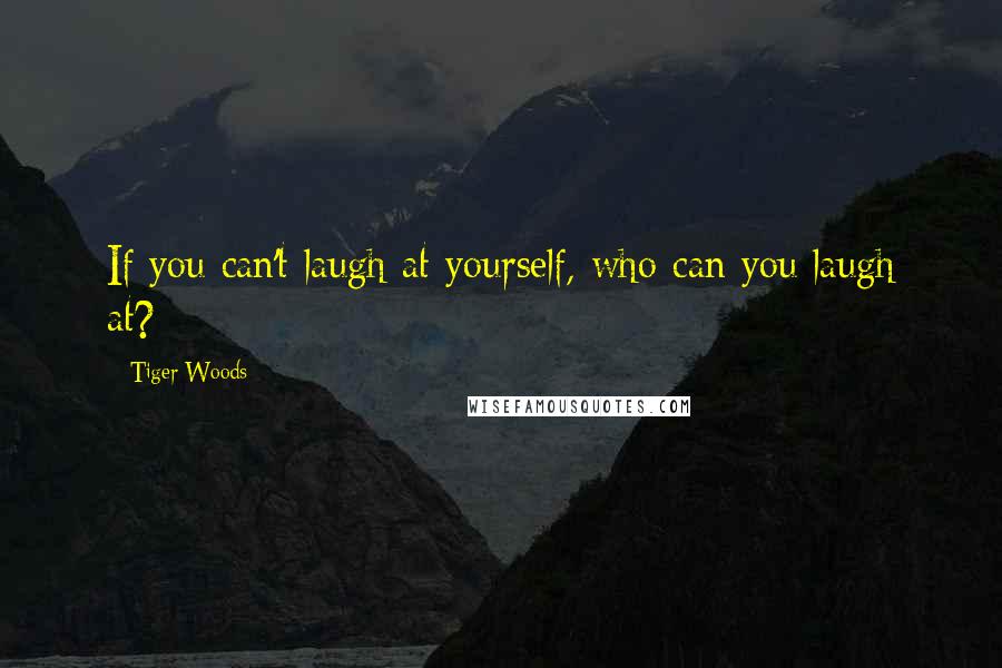 Tiger Woods Quotes: If you can't laugh at yourself, who can you laugh at?
