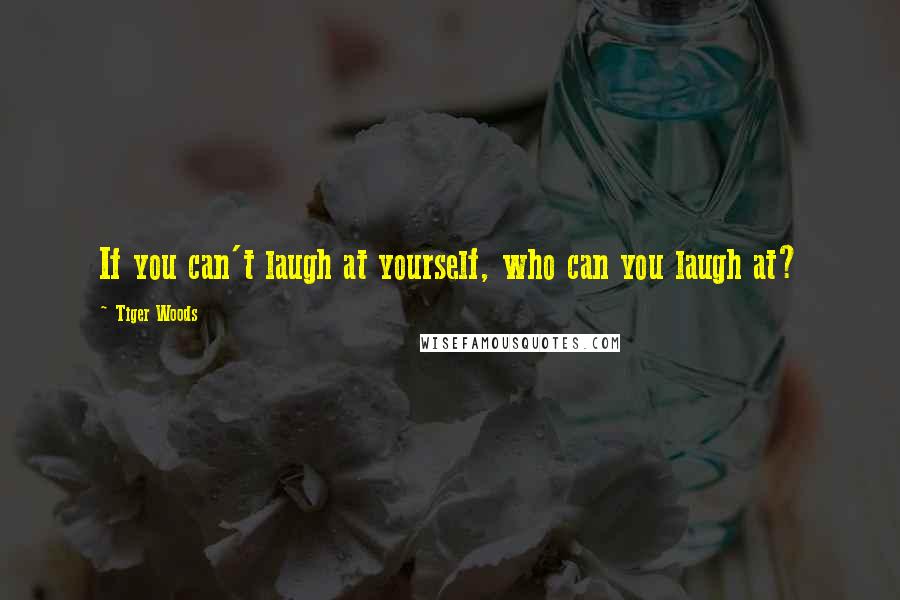 Tiger Woods Quotes: If you can't laugh at yourself, who can you laugh at?