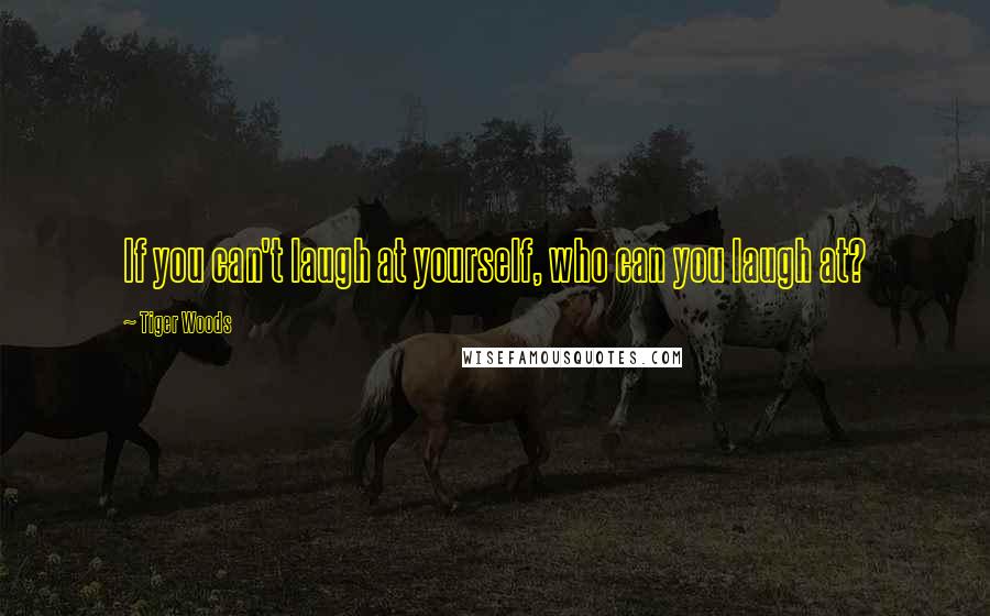 Tiger Woods Quotes: If you can't laugh at yourself, who can you laugh at?