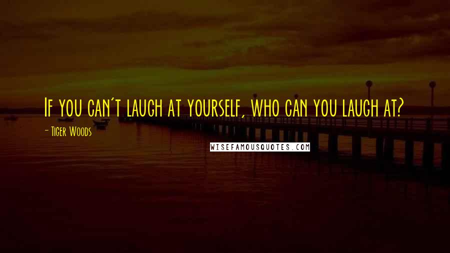 Tiger Woods Quotes: If you can't laugh at yourself, who can you laugh at?