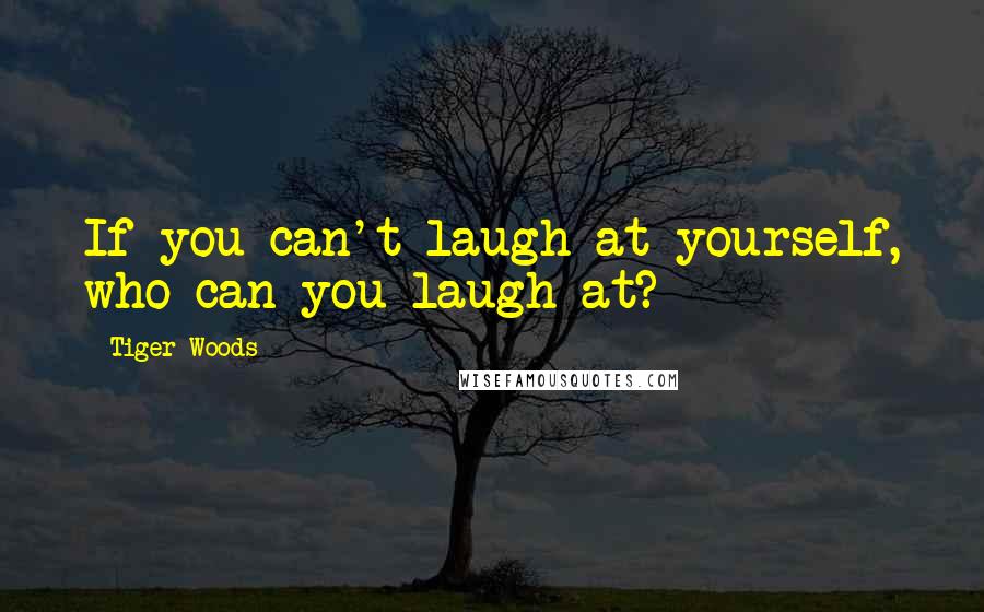 Tiger Woods Quotes: If you can't laugh at yourself, who can you laugh at?