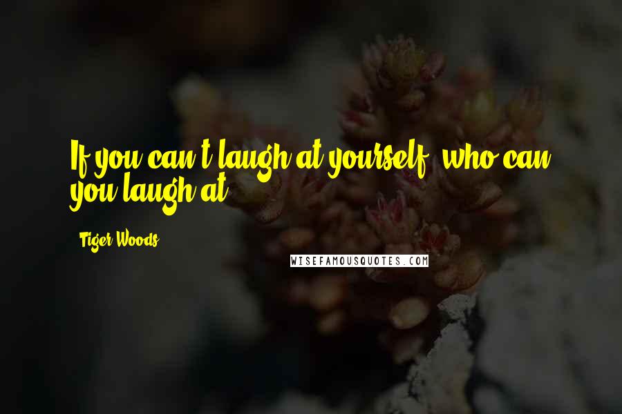 Tiger Woods Quotes: If you can't laugh at yourself, who can you laugh at?
