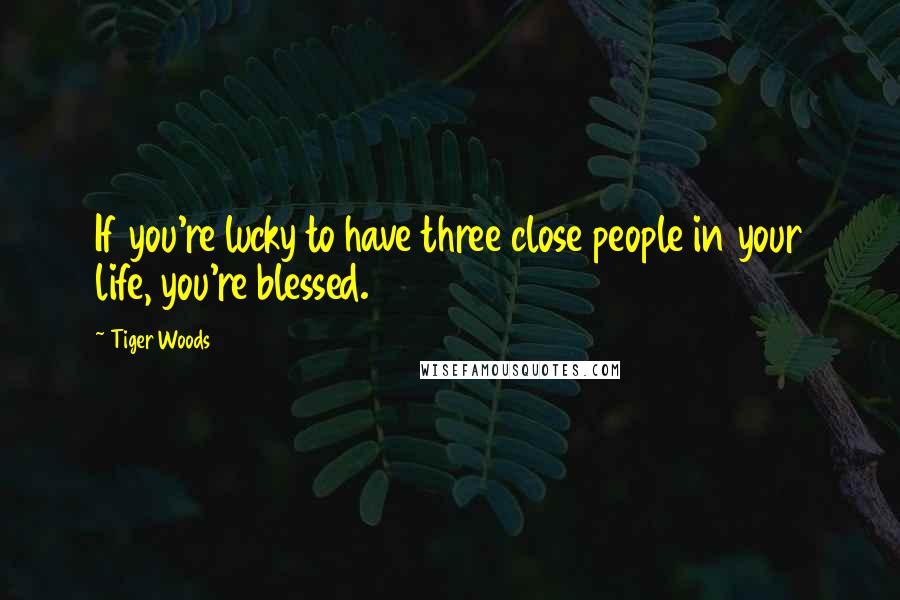 Tiger Woods Quotes: If you're lucky to have three close people in your life, you're blessed.
