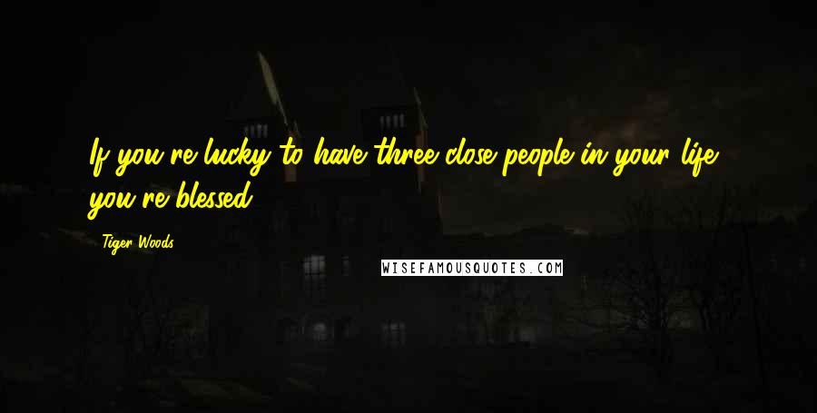 Tiger Woods Quotes: If you're lucky to have three close people in your life, you're blessed.