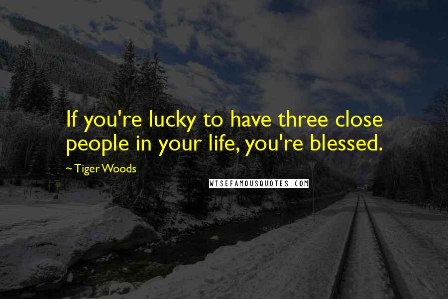 Tiger Woods Quotes: If you're lucky to have three close people in your life, you're blessed.