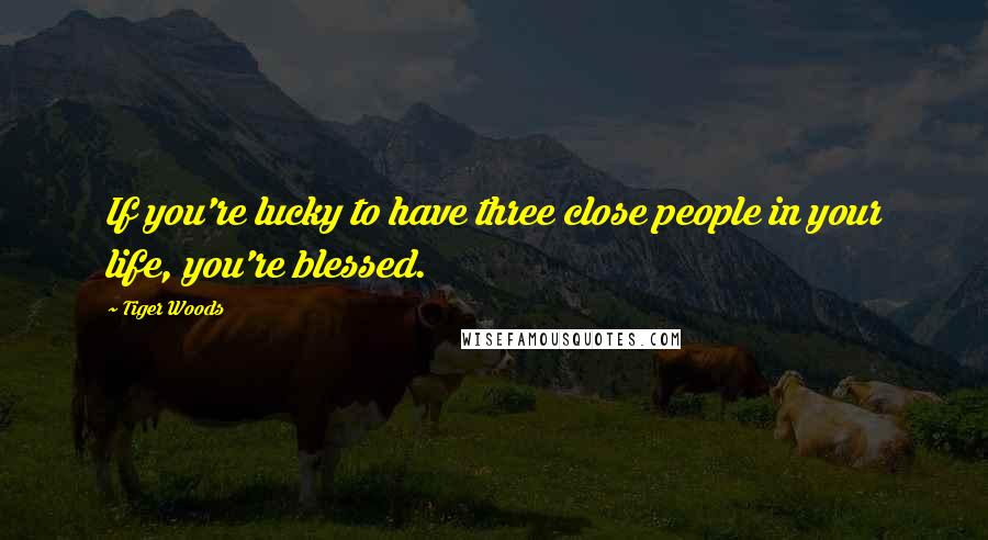 Tiger Woods Quotes: If you're lucky to have three close people in your life, you're blessed.