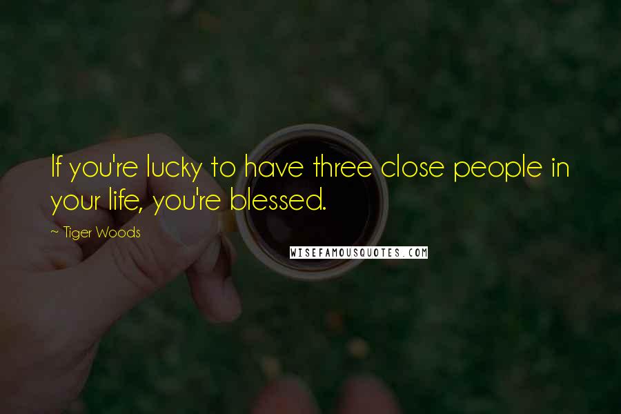 Tiger Woods Quotes: If you're lucky to have three close people in your life, you're blessed.