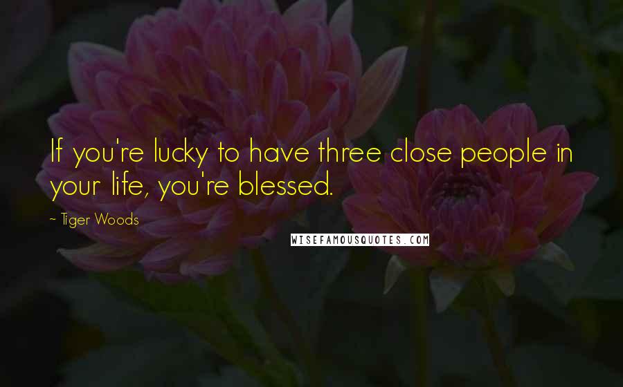 Tiger Woods Quotes: If you're lucky to have three close people in your life, you're blessed.