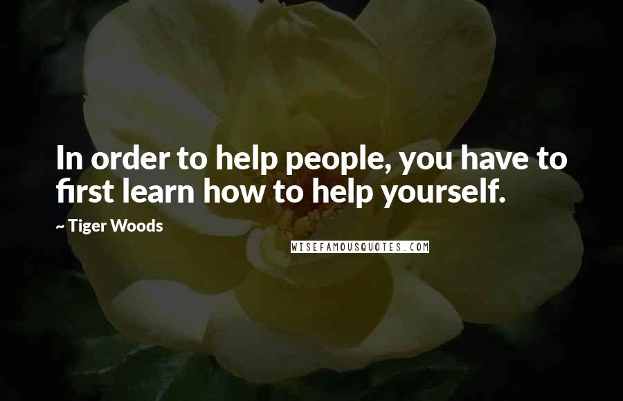 Tiger Woods Quotes: In order to help people, you have to first learn how to help yourself.