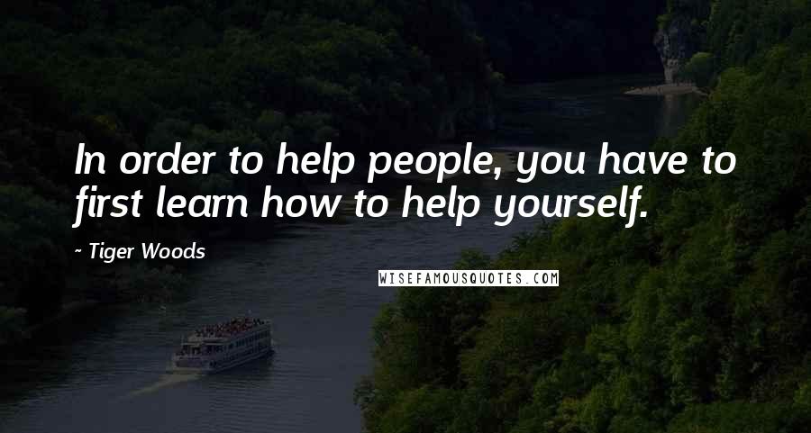 Tiger Woods Quotes: In order to help people, you have to first learn how to help yourself.