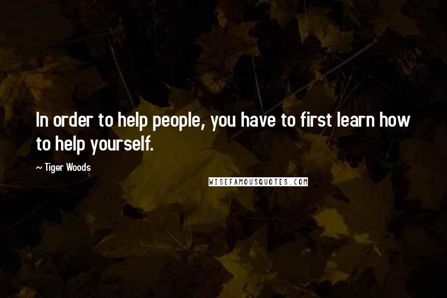 Tiger Woods Quotes: In order to help people, you have to first learn how to help yourself.