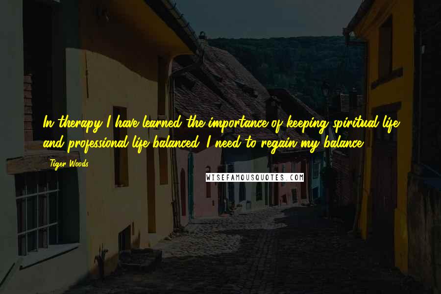 Tiger Woods Quotes: In therapy I have learned the importance of keeping spiritual life and professional life balanced. I need to regain my balance.