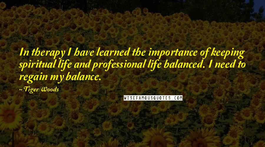 Tiger Woods Quotes: In therapy I have learned the importance of keeping spiritual life and professional life balanced. I need to regain my balance.