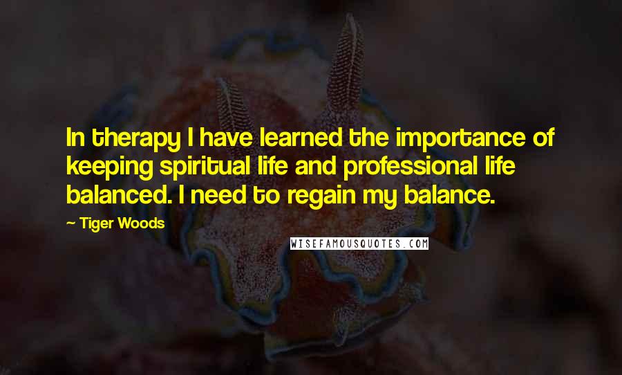 Tiger Woods Quotes: In therapy I have learned the importance of keeping spiritual life and professional life balanced. I need to regain my balance.