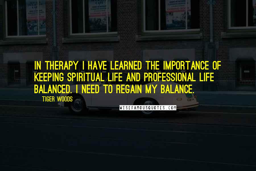 Tiger Woods Quotes: In therapy I have learned the importance of keeping spiritual life and professional life balanced. I need to regain my balance.