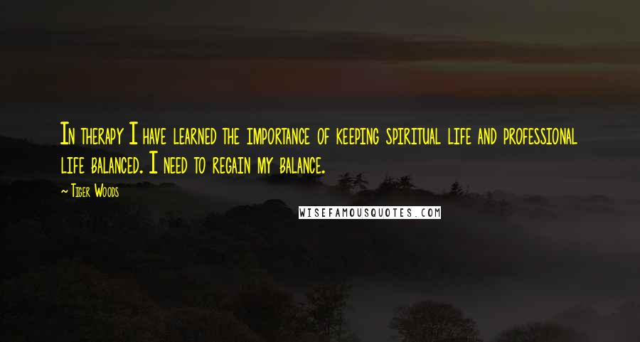 Tiger Woods Quotes: In therapy I have learned the importance of keeping spiritual life and professional life balanced. I need to regain my balance.