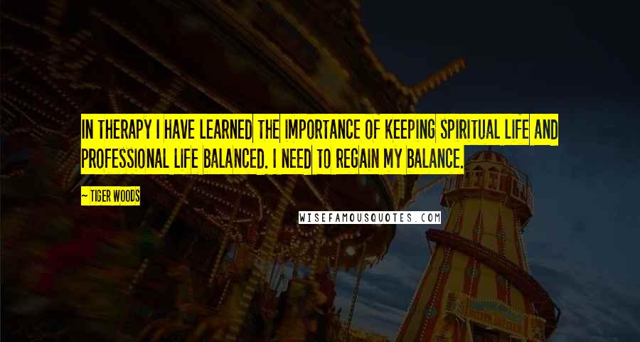 Tiger Woods Quotes: In therapy I have learned the importance of keeping spiritual life and professional life balanced. I need to regain my balance.