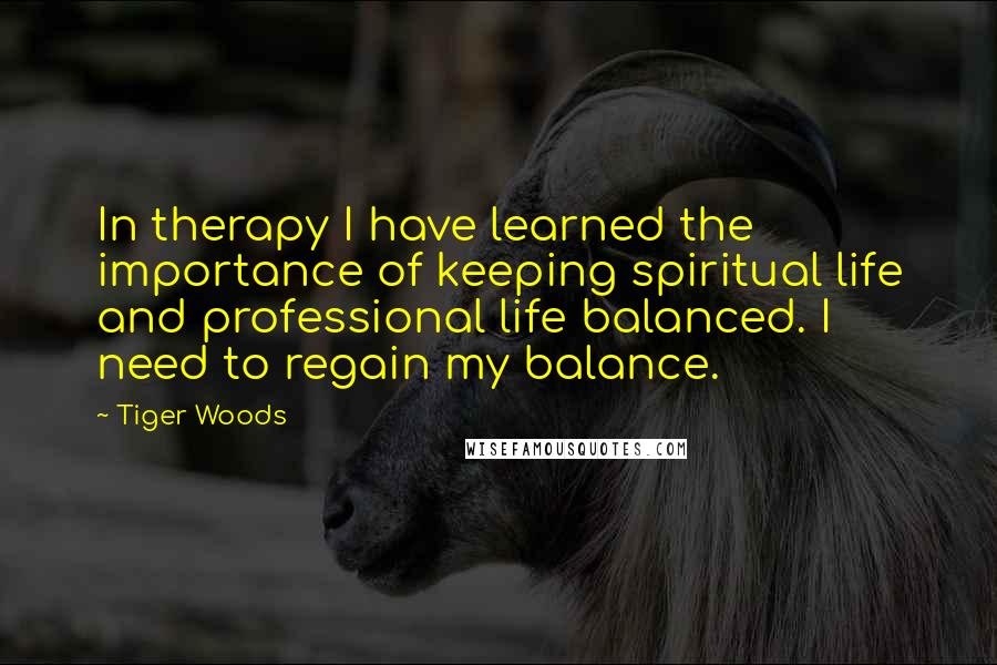 Tiger Woods Quotes: In therapy I have learned the importance of keeping spiritual life and professional life balanced. I need to regain my balance.