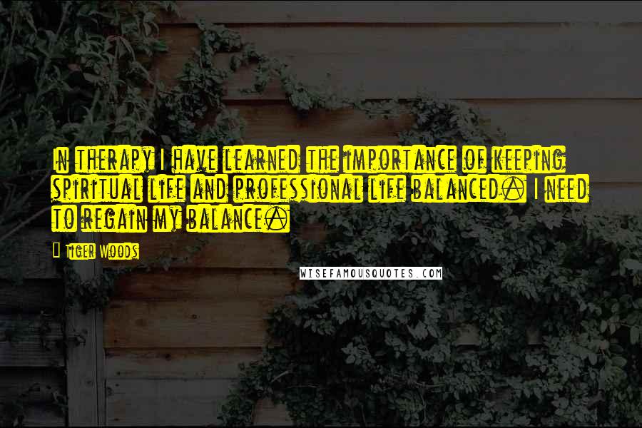 Tiger Woods Quotes: In therapy I have learned the importance of keeping spiritual life and professional life balanced. I need to regain my balance.