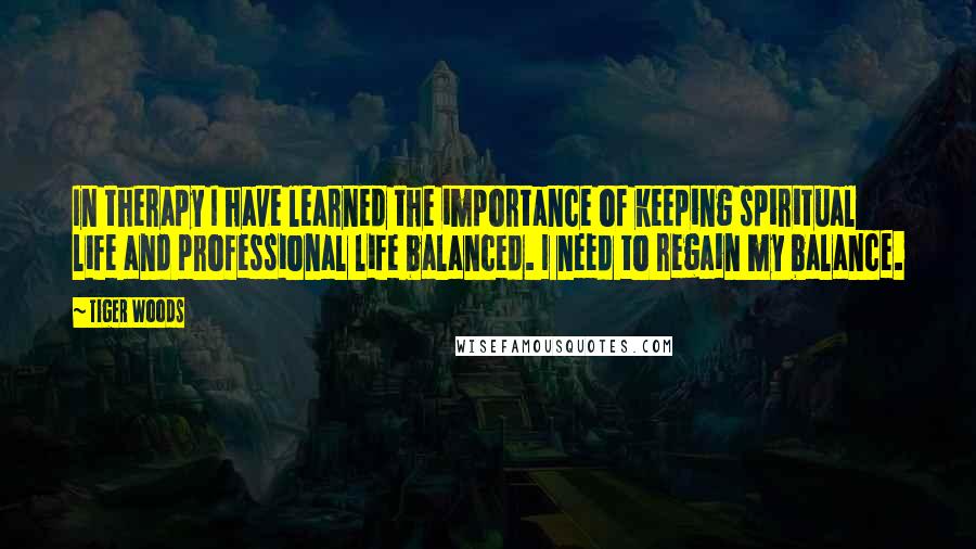 Tiger Woods Quotes: In therapy I have learned the importance of keeping spiritual life and professional life balanced. I need to regain my balance.