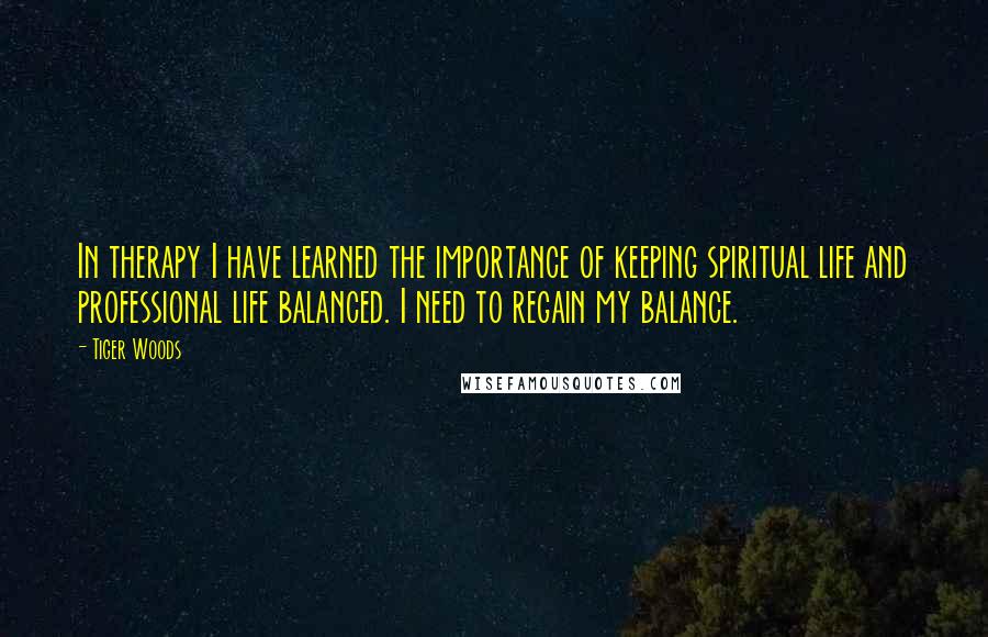 Tiger Woods Quotes: In therapy I have learned the importance of keeping spiritual life and professional life balanced. I need to regain my balance.