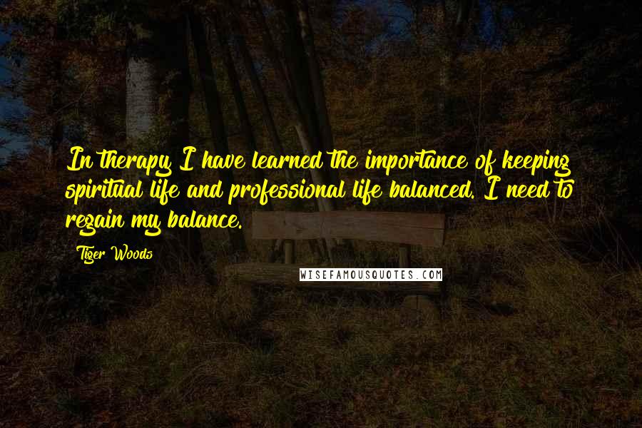 Tiger Woods Quotes: In therapy I have learned the importance of keeping spiritual life and professional life balanced. I need to regain my balance.