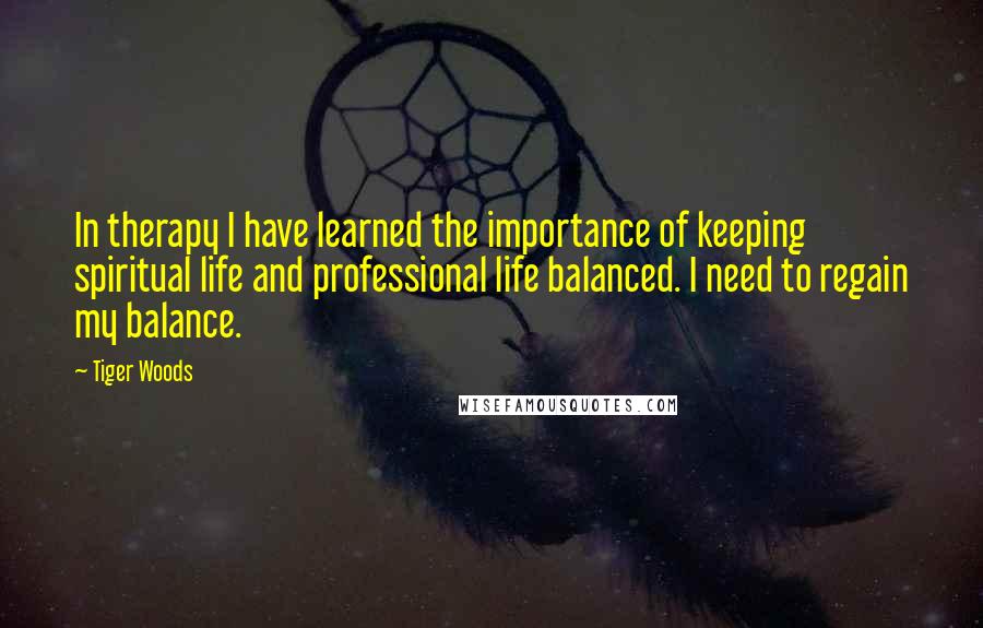 Tiger Woods Quotes: In therapy I have learned the importance of keeping spiritual life and professional life balanced. I need to regain my balance.