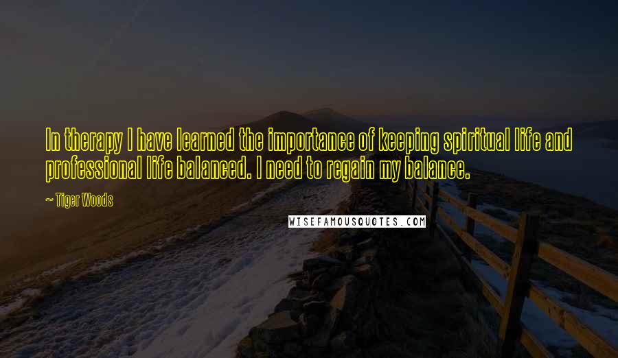 Tiger Woods Quotes: In therapy I have learned the importance of keeping spiritual life and professional life balanced. I need to regain my balance.