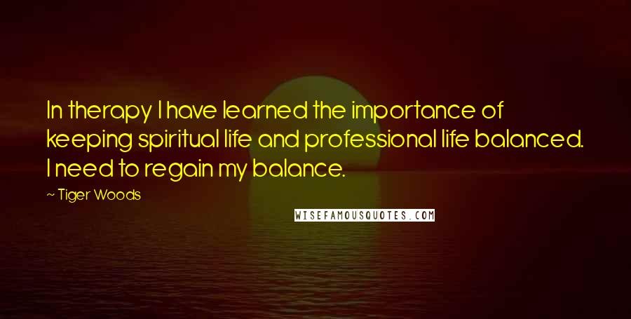 Tiger Woods Quotes: In therapy I have learned the importance of keeping spiritual life and professional life balanced. I need to regain my balance.