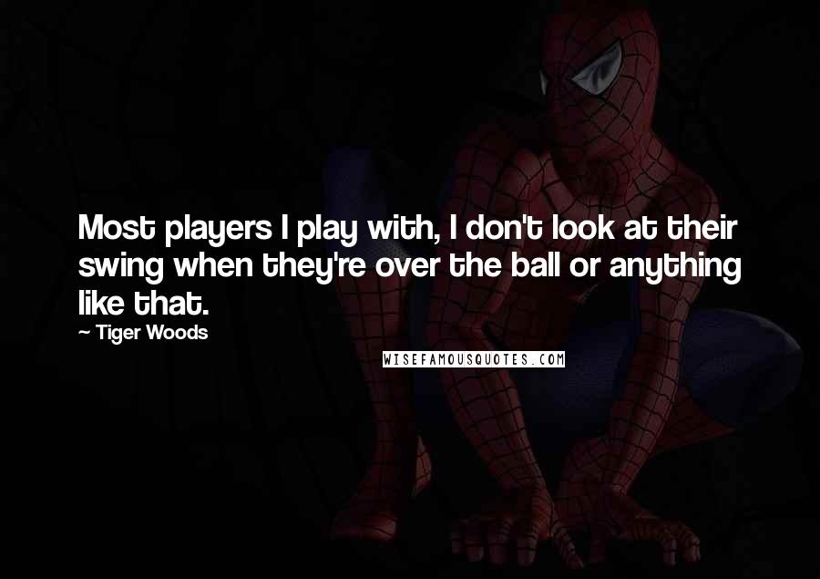 Tiger Woods Quotes: Most players I play with, I don't look at their swing when they're over the ball or anything like that.