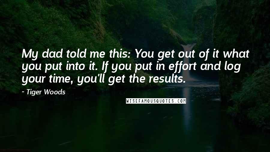 Tiger Woods Quotes: My dad told me this: You get out of it what you put into it. If you put in effort and log your time, you'll get the results.