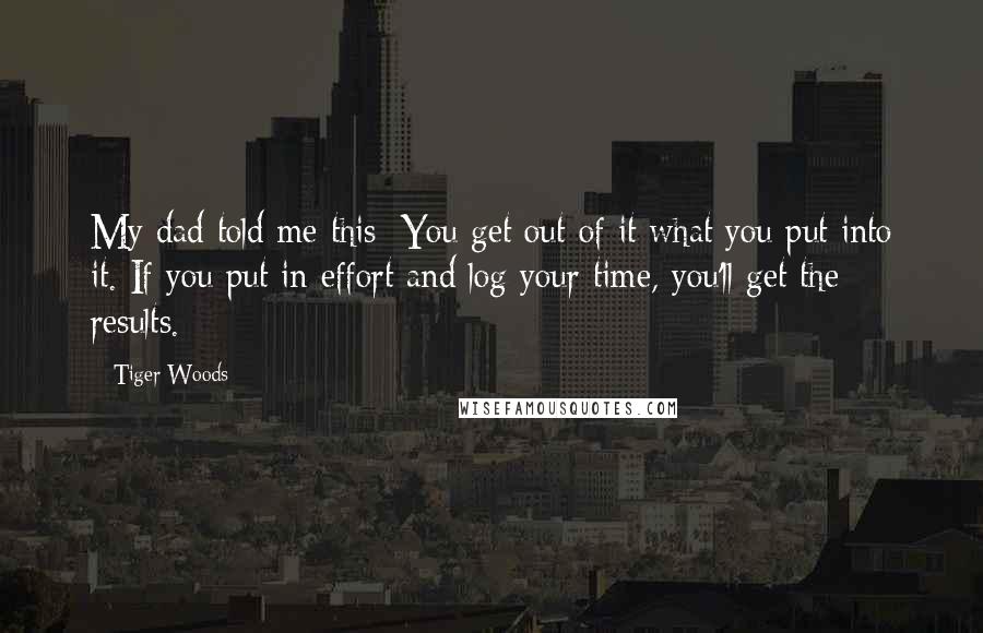 Tiger Woods Quotes: My dad told me this: You get out of it what you put into it. If you put in effort and log your time, you'll get the results.