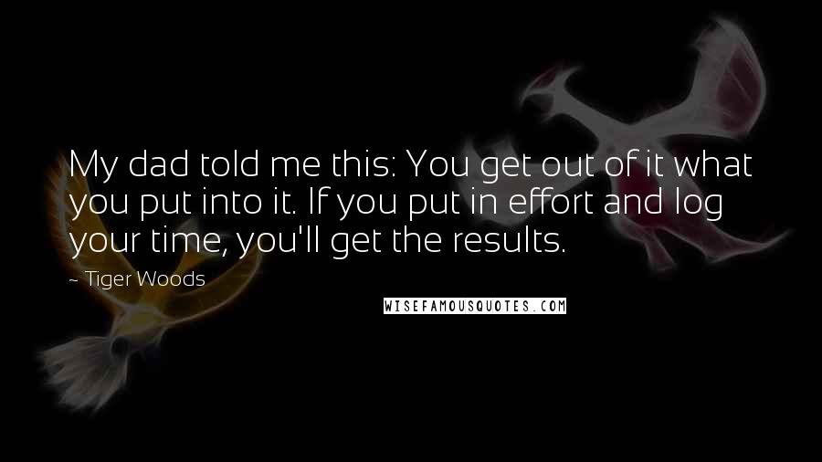 Tiger Woods Quotes: My dad told me this: You get out of it what you put into it. If you put in effort and log your time, you'll get the results.