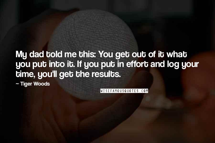 Tiger Woods Quotes: My dad told me this: You get out of it what you put into it. If you put in effort and log your time, you'll get the results.