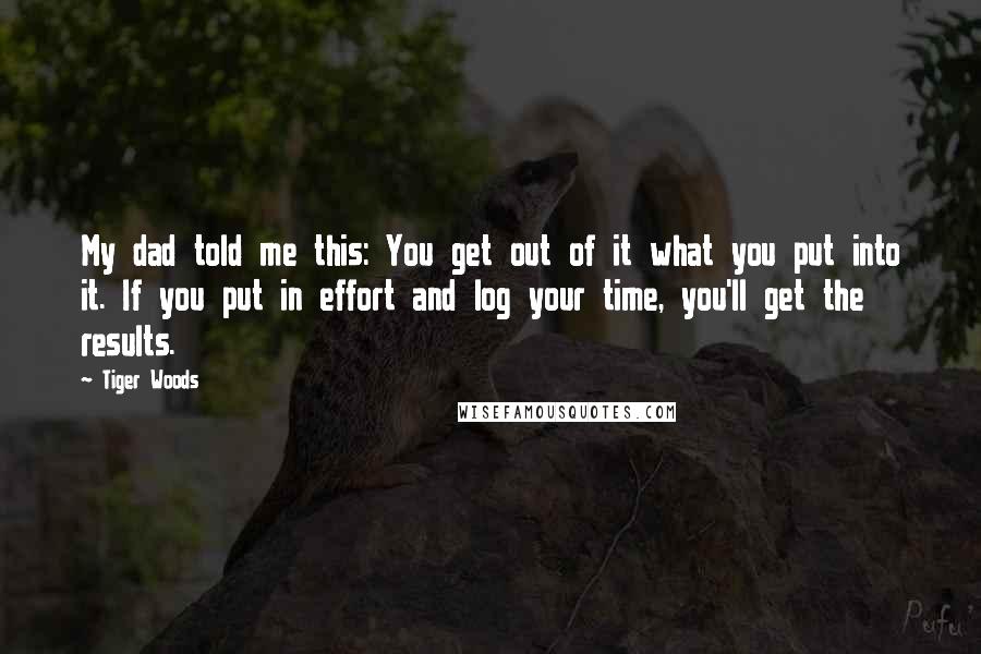 Tiger Woods Quotes: My dad told me this: You get out of it what you put into it. If you put in effort and log your time, you'll get the results.