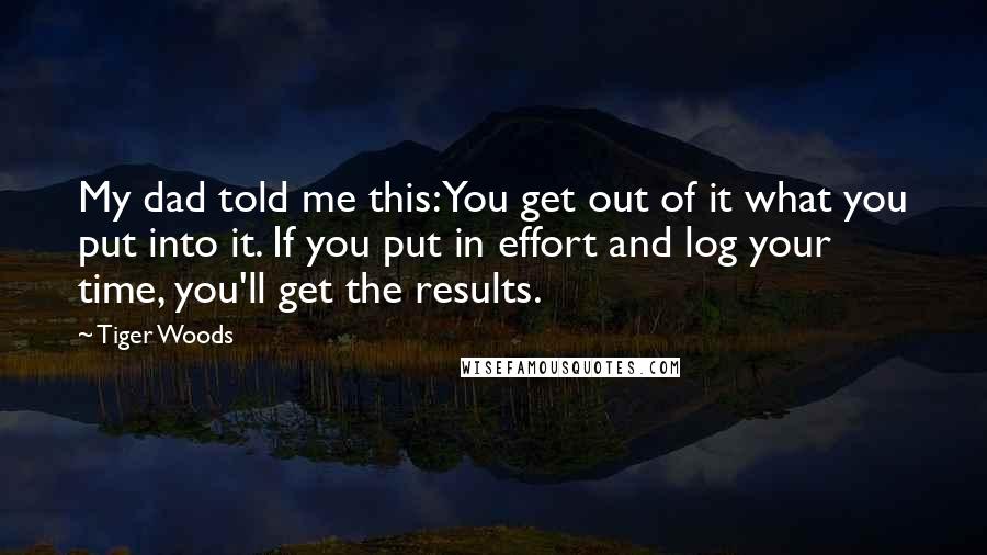 Tiger Woods Quotes: My dad told me this: You get out of it what you put into it. If you put in effort and log your time, you'll get the results.