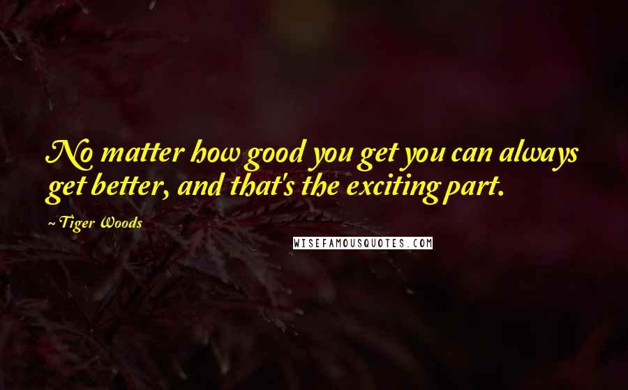 Tiger Woods Quotes: No matter how good you get you can always get better, and that's the exciting part.