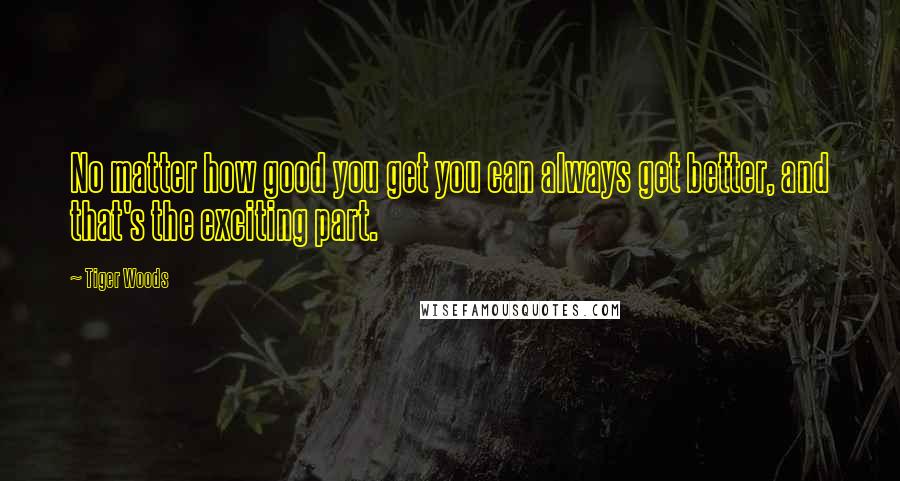Tiger Woods Quotes: No matter how good you get you can always get better, and that's the exciting part.