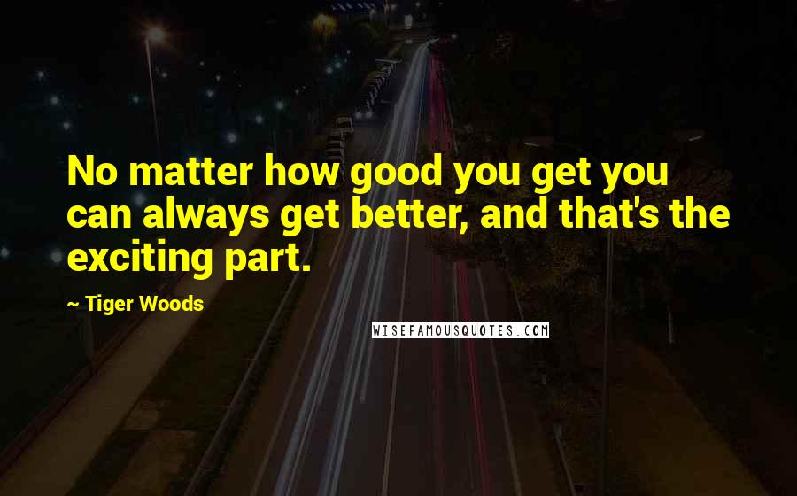 Tiger Woods Quotes: No matter how good you get you can always get better, and that's the exciting part.