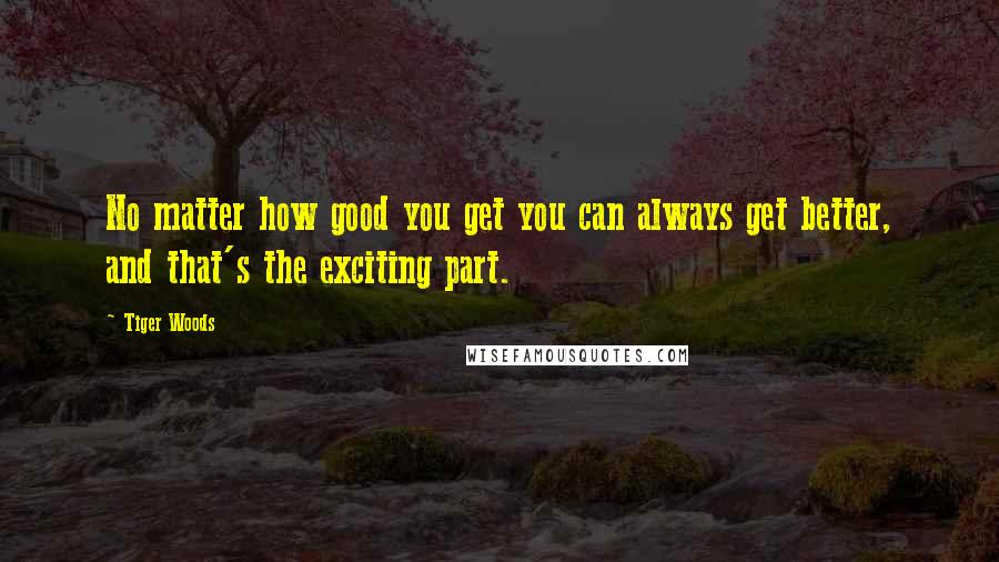 Tiger Woods Quotes: No matter how good you get you can always get better, and that's the exciting part.