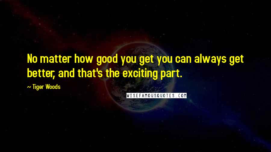 Tiger Woods Quotes: No matter how good you get you can always get better, and that's the exciting part.