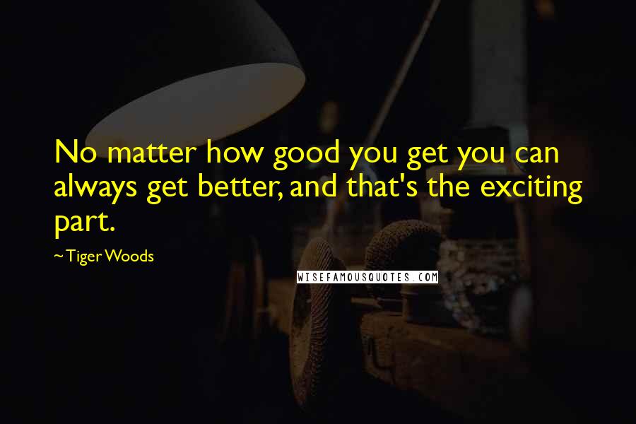 Tiger Woods Quotes: No matter how good you get you can always get better, and that's the exciting part.