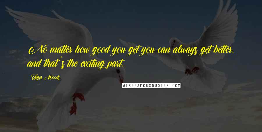 Tiger Woods Quotes: No matter how good you get you can always get better, and that's the exciting part.
